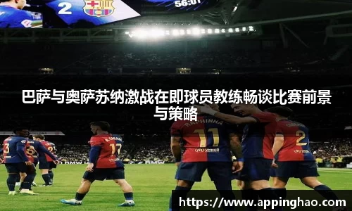 巴萨与奥萨苏纳激战在即球员教练畅谈比赛前景与策略